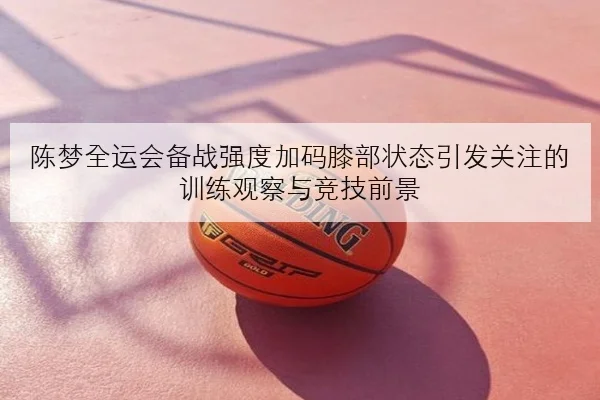 陈梦全运会备战强度加码膝部状态引发关注的训练观察与竞技前景