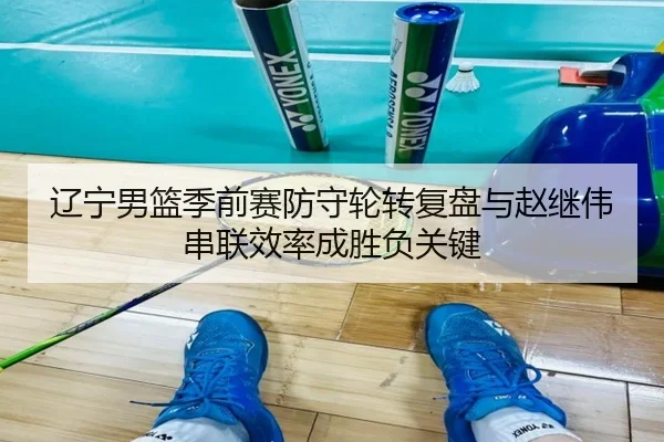 辽宁男篮季前赛防守轮转复盘与赵继伟串联效率成胜负关键